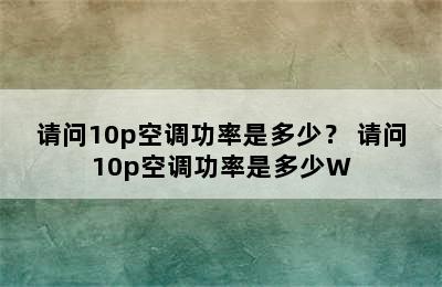 请问10p空调功率是多少？ 请问10p空调功率是多少W